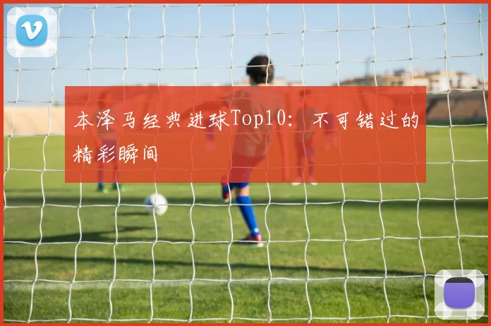 本泽马经典进球Top10:不可错过的精彩瞬间