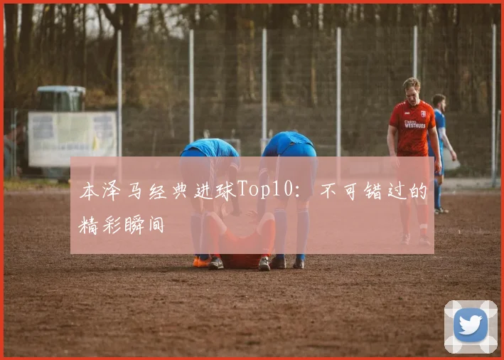 本泽马经典进球Top10:不可错过的精彩瞬间