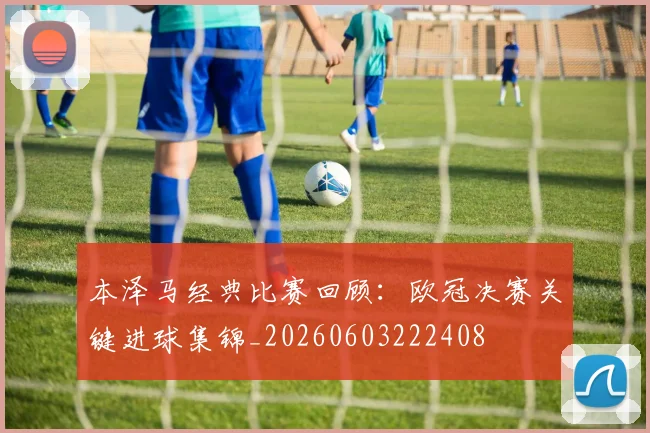 本泽马经典比赛回顾:欧冠决赛关键进球集锦_20260603222408