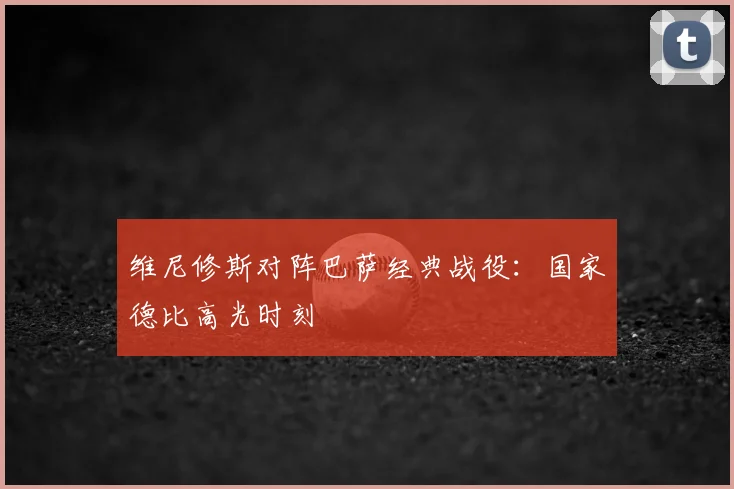 维尼修斯对阵巴萨经典战役:国家德比高光时刻