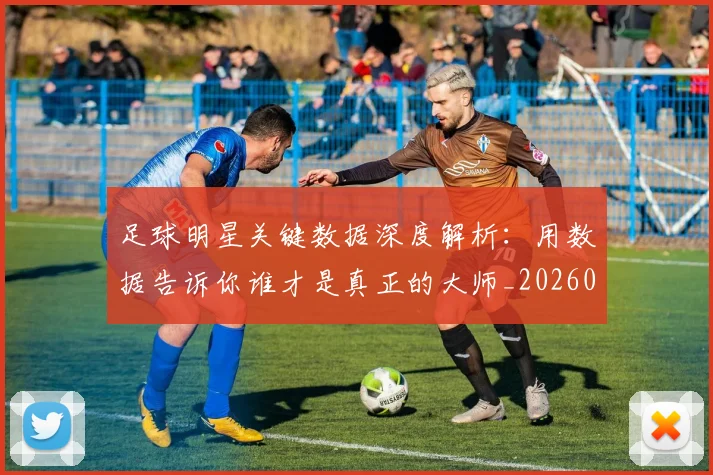 足球明星关键数据深度解析:用数据告诉你谁才是真正的大师_20260605173544