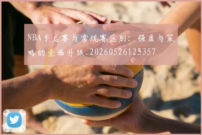 NBA季后赛与常规赛区别:强度与策略的全面升级_20260526125357