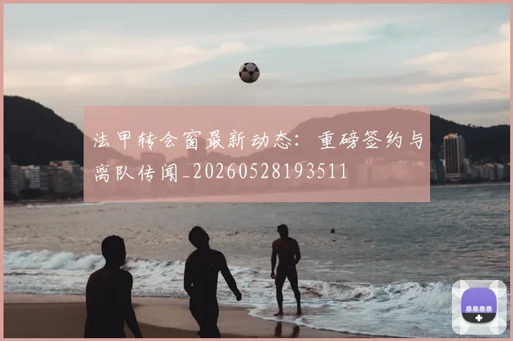 法甲转会窗最新动态:重磅签约与离队传闻_20260528193511